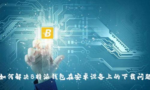 如何解决B特派钱包在安卓设备上的下载问题