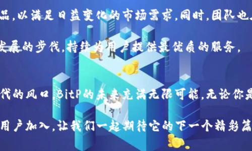 BitP：揭秘这家新兴加密货币交易平台的背后故事
BitP, 加密货币, 交易平台, 区块链, 投资/guanjianci

一、BitP的起源与发展
在瞬息万变的加密货币市场中，BitP作为一款新兴的交易平台，逐渐崭露头角。它的诞生可以追溯到几年之前，当时全球范围内对数字货币的投资和交易需求急剧上升。诞生于加密货币之都——新加坡，BitP的创始团队意识到，市场亟需一个能够为用户提供安全、便捷的交易环境的平台。

随着区块链技术的不断发展，加密货币的种类日益丰富，BitP顺势而为，集成了众多热门币种的交易服务，并逐步推出诸如杠杆交易、期货合约等多样化的金融产品，满足不同用户的需求。如今，BitP已经发展成为全球使用广泛的交易平台之一，吸引了超过百万的注册用户。

二、BitP的特色与优势
与众多竞争者相比，BitP在多个方面展现出独特的优势。首先是用户体验，BitP的界面设计，无论是新手还是经验丰富的交易者，都能迅速上手。此外，为了进一步提升用户体验，平台还推出了移动端应用，让用户随时随地都能查看市场动态和进行交易。

安全性是BitP的另一大亮点。平台采用了多层次的安全体系，使用顶级的加密技术和冷钱包存储，以确保用户资产的安全。此外，BitP还引入了KYC（了解你的客户）制度，进一步减低欺诈风险，保障用户的合法权益。

三、用户社区与支持
BitP深知，用户的成功与平台的成长密不可分。因此，建立一个活跃的用户社区就成为了其发展战略的重要一环。BitP通过社交媒体、论坛及线上活动等丰富的形式，鼓励用户之间的交流与分享，从而促进共同成长。每个月，平台还定期举办各种主题的线上研讨会，邀请行业内专家分享见解，为用户提供最新的市场分析。

同时，BitP拥有专业的客服团队，提供7x24小时的支持服务，确保用户在使用平台时遇到的问题能够得到及时解决。无论是交易的技术问题，还是账户的安全问题，用户都能够获得专业、快速的帮助。

四、BitP的未来展望
尽管目前BitP在市场上已取得了不错的成绩，但平台团队并未因此而止步不前。未来，BitP计划继续扩大产品线，引入更多创新的金融产品，以满足日益变化的市场需求。同时，团队也在积极拓展国际市场，计划在更多国家和地区上线服务。

此外，BitP还将加大对区块链技术的研发投入，探索与DeFi（去中心化金融）、NFT（非同质化代币）等新兴领域的结合，以求能够跟上科技发展的步伐，持续为用户提供最优质的服务。

五、总结
作为一个新兴的加密货币交易平台，BitP凭借其出色的用户体验、安全保障以及活跃的社区支持，迅速在行业中占据了一席之地。站在时代的风口，BitP的未来充满无限可能。无论你是刚接触加密货币的新人，还是想要进一步提升交易技术的行家，BitP都能为你提供一个理想的交易环境和平台。

在信息快速传播的今天，选择一个合适的交易平台是每一个加密货币投资者的重要决策。而BitP，以其独特的魅力，正吸引着越来越多的用户加入，让我们一起期待它的下一个精彩篇章！